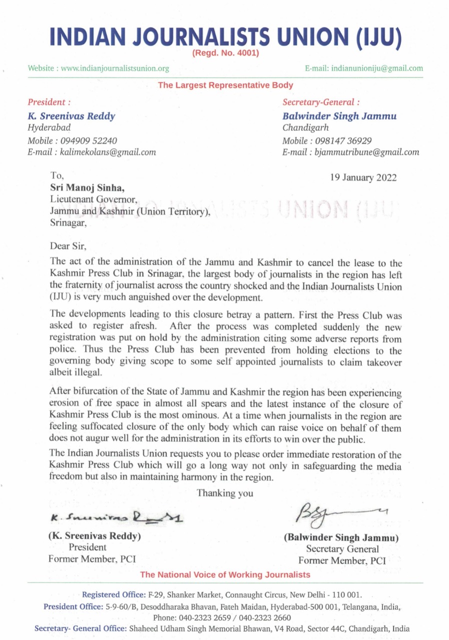 Indian Journalists Union (IJU) is very much anguished over the developmen The act of the administration of the Jammu and Kashmir to cancel the lease to the Kashmir Press Club in Srinagar, the largest body of journalists in the region has left the fraternity of journalist across the country shocked and the Indian Journalists Union (IJU) is very much anguished over the development. The developments leading to this closure betray a pattern. First the Press Club was asked to register afresh. After the process was completed suddenly the new registration was put on hold by the administration citing some adverse reports from police. Thus the Press Club has been prevented from holding elections to the governing body giving scope to some self appointed journalists to claim takeover albeit illegal. After bifurcation of the State of Jammu and Kashmir the region has been experiencing erosion of free space in almost all spears and the latest instance of the closure of Kashmir Press Club is the most ominous. At a time when journalists in the region are feeling suffocated closure of the only body which can raise voice on behalf of them does not augur well for the administration in its efforts to win over the public. The Indian Journalists Union requests you to please order immediate restoration of the Kashmir Press Club which will go a long way not only in safeguarding the media freedom but also in maintaining harmony in the region. Thanking you K Sreenivas Reddy President Former Member, PCI Balwinder Singh Jammu Secretary Former Member, PCI